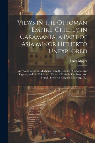 Views in the Ottoman Empire, Chiefly in Caramania, a Part of Asia Minor Hitherto Unexplored; With Some Curious Selections From the Islands of Rhodes and Cyprus, and the Celebrated Cities of Corinth, Carthage, and Tripoli; From the Original Drawings In...