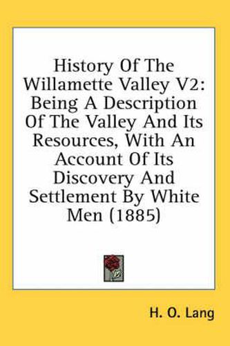 Cover image for History of the Willamette Valley V2: Being a Description of the Valley and Its Resources, with an Account of Its Discovery and Settlement by White Men (1885)