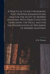 Cover image for A Practical Guide for Making Post-mortem Examinations, and for the Study of Morbid Anatomy, With Directions for Embalming the Dead, and for the Preservation of Specimens of Morbid Anatomy