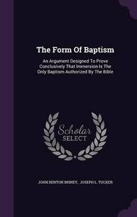 Cover image for The Form of Baptism: An Argument Designed to Prove Conclusively That Immersion Is the Only Baptism Authorized by the Bible