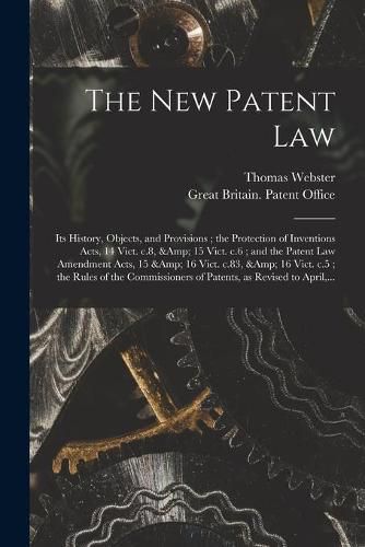 The New Patent Law: Its History, Objects, and Provisions; the Protection of Inventions Acts, 14 Vict. C.8, & 15 Vict. C.6; and the Patent Law Amendment Acts, 15 & 16 Vict. C.83, & 16 Vict. C.5; the Rules of the Commissioners of Patents, ...