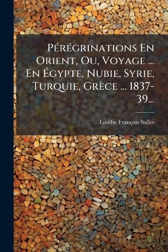 Cover image for Peregrinations En Orient, Ou, Voyage ... En Egypte, Nubie, Syrie, Turquie, Grece ... 1837-39...
