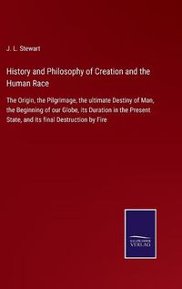 Cover image for History and Philosophy of Creation and the Human Race: The Origin, the Pilgrimage, the ultimate Destiny of Man, the Beginning of our Globe, its Duration in the Present State, and its final Destruction by Fire