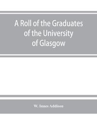 Cover image for A roll of the graduates of the University of Glasgow, from 31st December, 1727 to 31st December, 1897, with short biographical notes