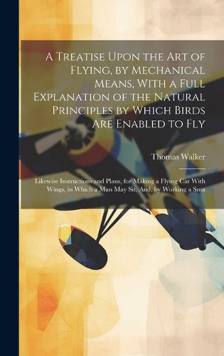 Cover image for A Treatise Upon the Art of Flying, by Mechanical Means, With a Full Explanation of the Natural Principles by Which Birds Are Enabled to Fly