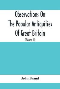 Cover image for Observations On The Popular Antiquities Of Great Britain: Chiefly Illustrating The Origin Of Our Vulgar And Provincial Customs, Ceremonies And Superstitions (Volume Iii)