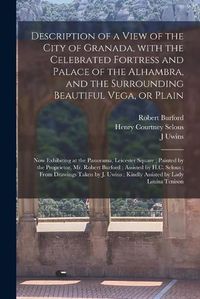 Cover image for Description of a View of the City of Granada, With the Celebrated Fortress and Palace of the Alhambra, and the Surrounding Beautiful Vega, or Plain: Now Exhibiting at the Panorama, Leicester Square; Painted by the Proprietor, Mr. Robert Burford;...