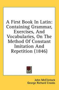 Cover image for A First Book in Latin: Containing Grammar, Exercises, and Vocabularies, on the Method of Constant Imitation and Repetition (1846)