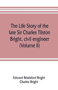 Cover image for The life story of the late Sir Charles Tilston Bright, civil engineer; with which is incorporated the story of the Atlantic cable, and the first telegraph to India and the colonies (Volume II)