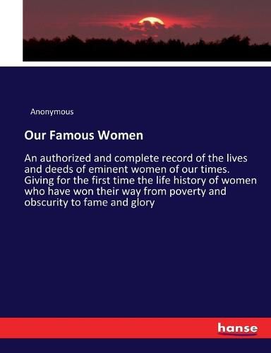Cover image for Our Famous Women: An authorized and complete record of the lives and deeds of eminent women of our times. Giving for the first time the life history of women who have won their way from poverty and obscurity to fame and glory