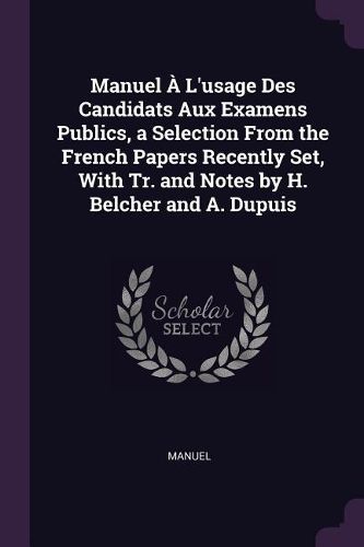Cover image for Manuel A L'usage Des Candidats Aux Examens Publics, a Selection From the French Papers Recently Set, With Tr. and Notes by H. Belcher and A. Dupuis