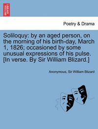 Cover image for Soliloquy: By an Aged Person, on the Morning of His Birth-Day, March 1, 1826; Occasioned by Some Unusual Expressions of His Pulse. [In Verse. by Sir William Blizard.]