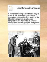 Cover image for A Primer Containing a Most Easie Way to Attain to the True Reading of English. Instructing Children in the Grounds of the Christian Religion, in a Catechism Compiled by the Assembly of Divines. with Proper Lessons, Prayers and Graces.