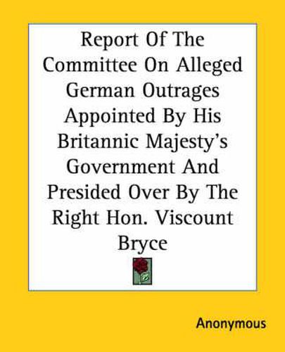 Cover image for Report Of The Committee On Alleged German Outrages Appointed By His Britannic Majesty's Government And Presided Over By The Right Hon. Viscount Bryce