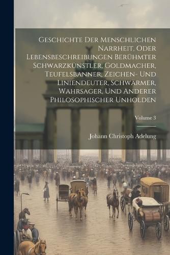 Cover image for Geschichte Der Menschlichen Narrheit, Oder Lebensbeschreibungen Beruehmter Schwarzkuenstler, Goldmacher, Teufelsbanner, Zeichen- Und Liniendeuter, Schwaermer, Wahrsager, Und Anderer Philosophischer Unholden; Volume 3