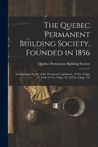 Cover image for The Quebec Permanent Building Society, Founded in 1856 [microform]: Incorporated by Act of the Provincial Legislature, 12 Vic. Chap. 57, 14 & 15 Vic. Chap. 23, 18 Vic. Chap. 116