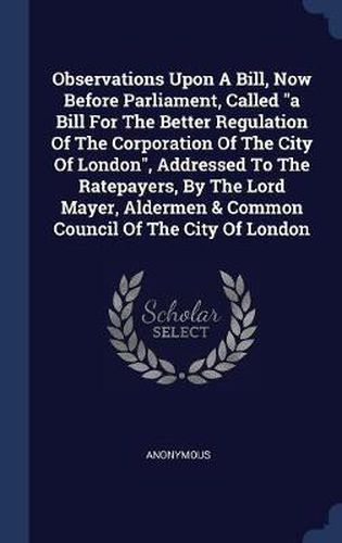 Cover image for Observations Upon a Bill, Now Before Parliament, Called a Bill for the Better Regulation of the Corporation of the City of London, Addressed to the Ratepayers, by the Lord Mayer, Aldermen & Common Council of the City of London