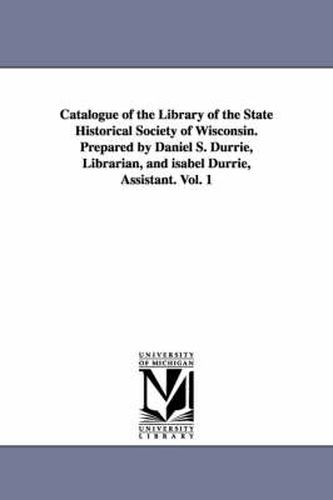 Cover image for Catalogue of the Library of the State Historical Society of Wisconsin. Prepared by Daniel S. Durrie, Librarian, and isabel Durrie, Assistant. Vol. 1