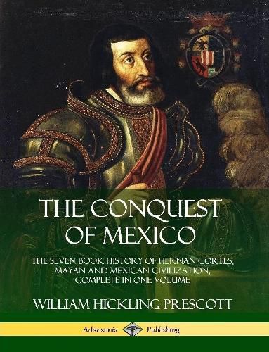 The Conquest of Mexico: The Seven Book History of Hernan Cortes, Mayan and Mexican Civilization, Complete in One Volume