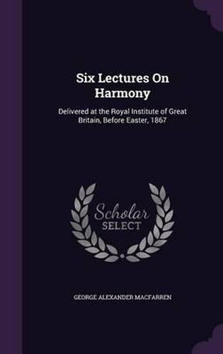 Six Lectures on Harmony: Delivered at the Royal Institute of Great Britain, Before Easter, 1867