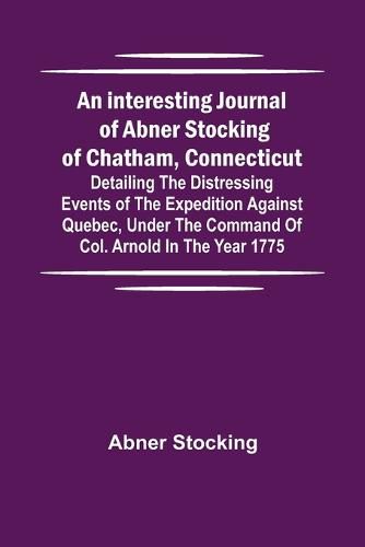 Cover image for An interesting journal of Abner Stocking of Chatham, Connecticut; detailing the distressing events of the expedition against Quebec, under the command of Col. Arnold in the year 1775