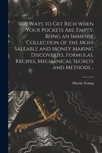 Cover image for 600 Ways to Get Rich When Your Pockets Are Empty. Being an Immense Collection of the Most Saleable and Money Making Discoveries, Formulas, Recipes, Mechanical Secrets and Methods ..