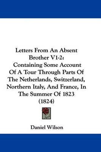 Cover image for Letters From An Absent Brother V1-2: Containing Some Account Of A Tour Through Parts Of The Netherlands, Switzerland, Northern Italy, And France, In The Summer Of 1823 (1824)