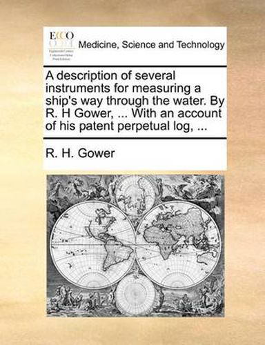 Cover image for A Description of Several Instruments for Measuring a Ship's Way Through the Water. by R. H Gower, ... with an Account of His Patent Perpetual Log, ...