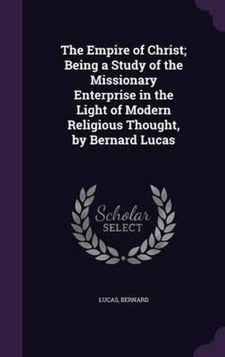 The Empire of Christ; Being a Study of the Missionary Enterprise in the Light of Modern Religious Thought, by Bernard Lucas