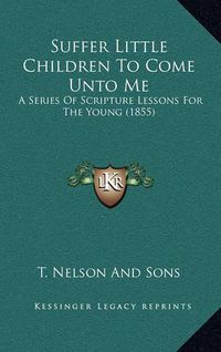 Cover image for Suffer Little Children to Come Unto Me: A Series of Scripture Lessons for the Young (1855)