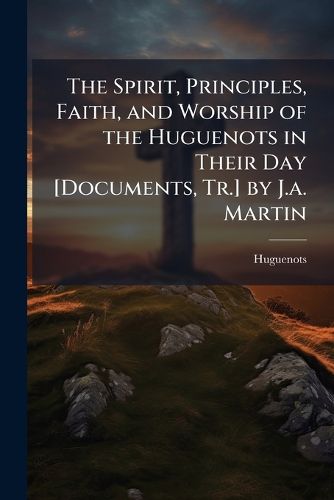 Cover image for The Spirit, Principles, Faith, and Worship of the Huguenots in Their Day [Documents, Tr.] by J.a. Martin