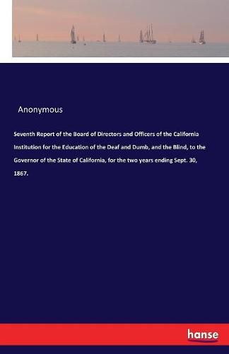 Cover image for Seventh Report of the Board of Directors and Officers of the California Institution for the Education of the Deaf and Dumb, and the Blind, to the Governor of the State of California, for the two years ending Sept. 30, 1867.