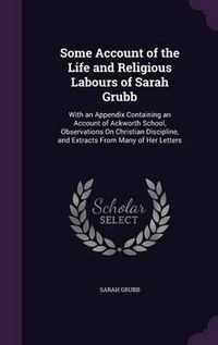 Cover image for Some Account of the Life and Religious Labours of Sarah Grubb: With an Appendix Containing an Account of Ackworth School, Observations on Christian Discipline, and Extracts from Many of Her Letters