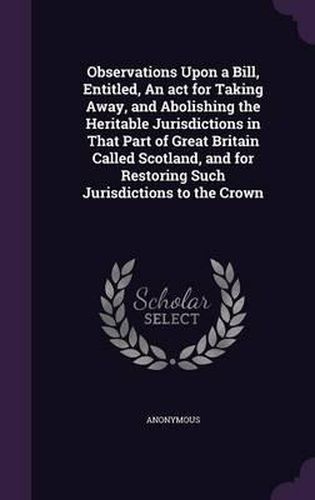 Cover image for Observations Upon a Bill, Entitled, an ACT for Taking Away, and Abolishing the Heritable Jurisdictions in That Part of Great Britain Called Scotland, and for Restoring Such Jurisdictions to the Crown