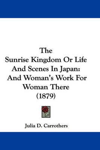 Cover image for The Sunrise Kingdom or Life and Scenes in Japan: And Woman's Work for Woman There (1879)