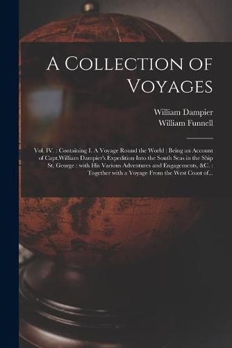 Cover image for A Collection of Voyages [microform]: Vol. IV.: Containing I. A Voyage Round the World: Being an Account of Capt.William Dampier's Expedition Into the South Seas in the Ship St. George: With His Various Adventures and Engagements, &c.: Together...