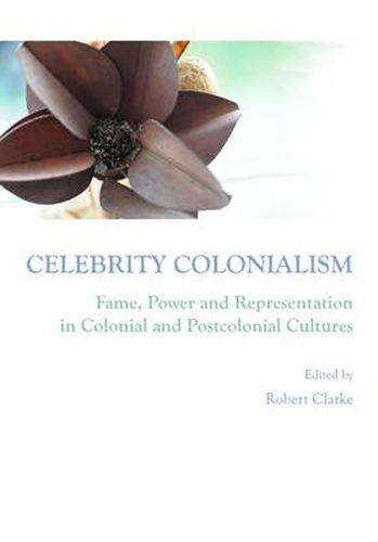Celebrity Colonialism: Fame, Power and Representation in Colonial and Postcolonial Cultures