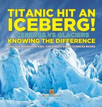 Cover image for Titanic Hit An Iceberg! Icebergs vs. Glaciers - Knowing the Difference - Geology Books for Kids Children's Earth Sciences Books