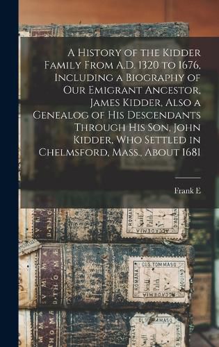 Cover image for A History of the Kidder Family From A.D. 1320 to 1676, Including a Biography of our Emigrant Ancestor, James Kidder, Also a Genealog of his Descendants Through his son, John Kidder, who Settled in Chelmsford, Mass., About 1681