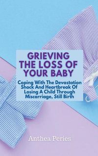 Cover image for Grieving The Loss Of Your Baby: Coping With The Devastation Shock And Heartbreak Of Losing A Child Through Miscarriage, Still Birth