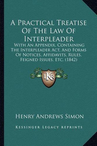 Cover image for A Practical Treatise of the Law of Interpleader: With an Appendix, Containing the Interpleader ACT, and Forms of Notices, Affidavits, Rules, Feigned Issues, Etc. (1842)