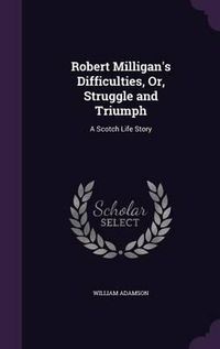 Cover image for Robert Milligan's Difficulties, Or, Struggle and Triumph: A Scotch Life Story