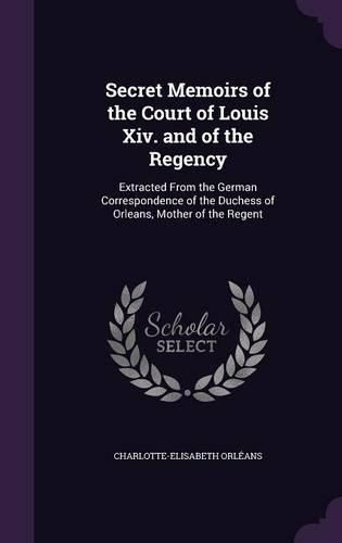 Secret Memoirs of the Court of Louis XIV. and of the Regency: Extracted from the German Correspondence of the Duchess of Orleans, Mother of the Regent