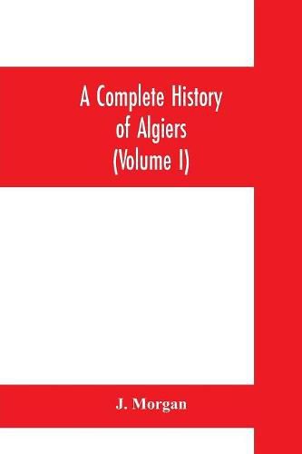 Cover image for A complete history of Algiers. To which is prefixed, an epitome of the general history of Barbary, from the earliest times: interspersed with many curious remarks and passages, not touched on by any writer whatever (Volume I)