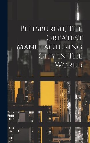 Cover image for Pittsburgh, The Greatest Manufacturing City In The World