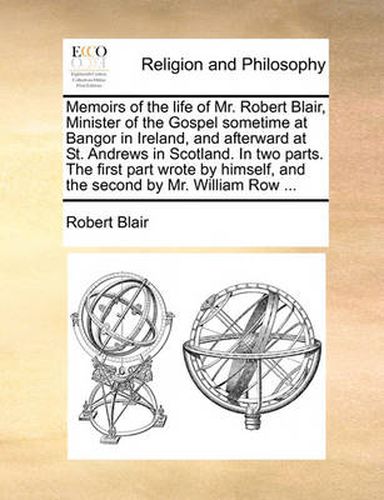 Cover image for Memoirs of the Life of Mr. Robert Blair, Minister of the Gospel Sometime at Bangor in Ireland, and Afterward at St. Andrews in Scotland. in Two Parts. the First Part Wrote by Himself, and the Second by Mr. William Row ...