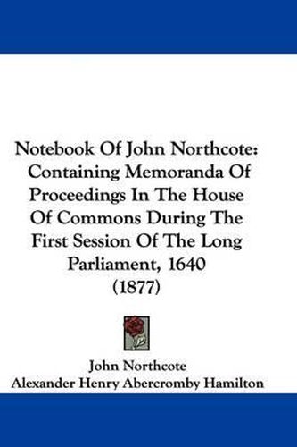 Cover image for Notebook of John Northcote: Containing Memoranda of Proceedings in the House of Commons During the First Session of the Long Parliament, 1640 (1877)