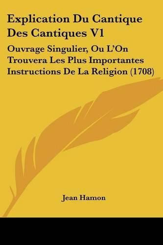 Explication Du Cantique Des Cantiques V1: Ouvrage Singulier, Ou L'On Trouvera Les Plus Importantes Instructions de La Religion (1708)