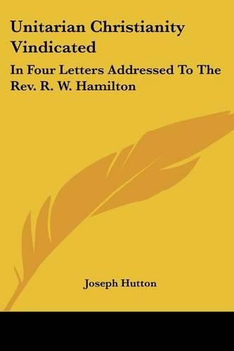 Unitarian Christianity Vindicated: In Four Letters Addressed to the REV. R. W. Hamilton