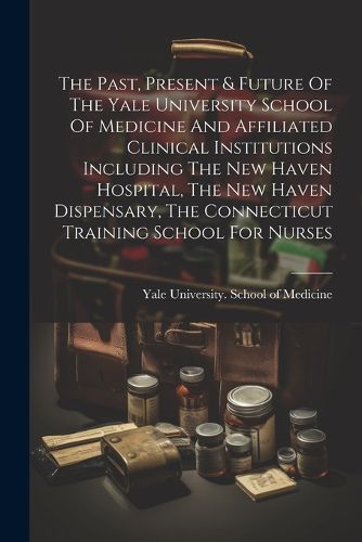 The Past, Present & Future Of The Yale University School Of Medicine And Affiliated Clinical Institutions Including The New Haven Hospital, The New Haven Dispensary, The Connecticut Training School For Nurses